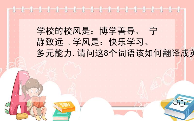 学校的校风是：博学善导、 宁静致远 ,学风是：快乐学习、多元能力.请问这8个词语该如何翻译成英文?