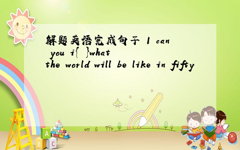 解题英语完成句子 1 can you i{ }what the world will be like in fifty