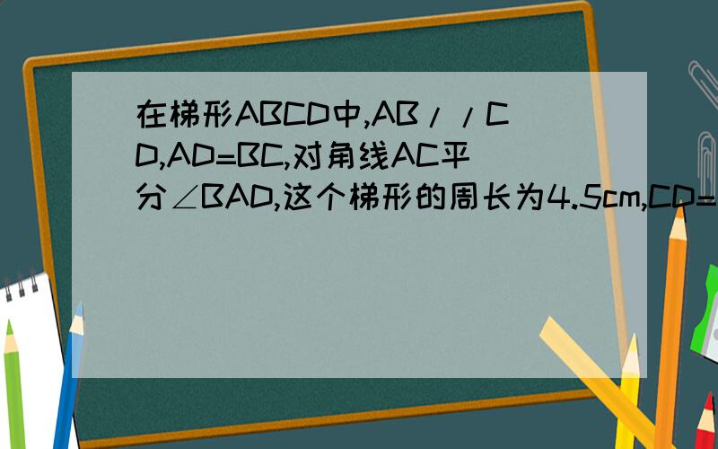 在梯形ABCD中,AB//CD,AD=BC,对角线AC平分∠BAD,这个梯形的周长为4.5cm,CD=?