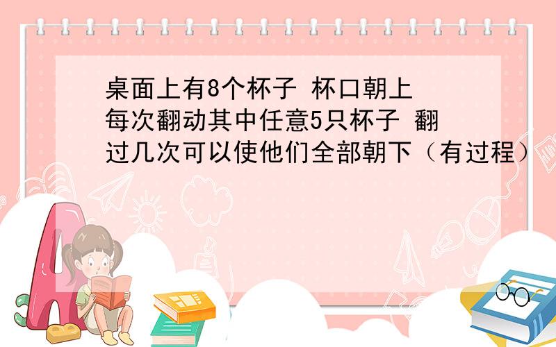 桌面上有8个杯子 杯口朝上 每次翻动其中任意5只杯子 翻过几次可以使他们全部朝下（有过程）