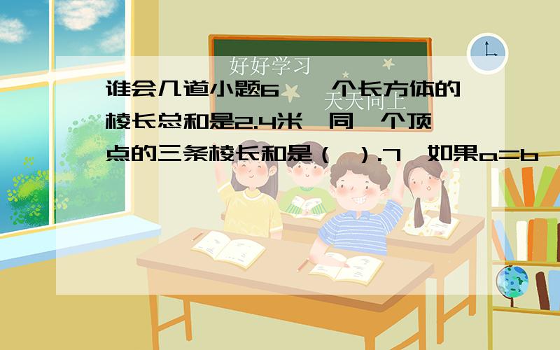 谁会几道小题6、一个长方体的棱长总和是2.4米,同一个顶点的三条棱长和是（ ）.7、如果a=b （a,b都不等于0）,那