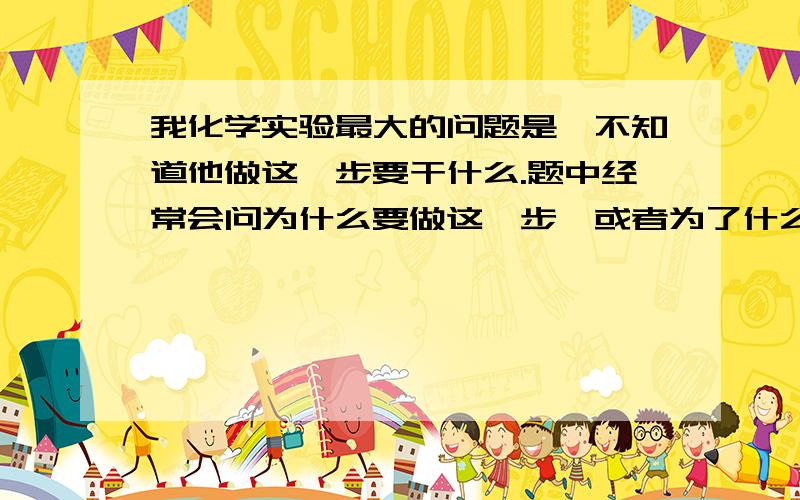 我化学实验最大的问题是,不知道他做这一步要干什么.题中经常会问为什么要做这一步,或者为了什么,我就一头雾水因为我也不知道