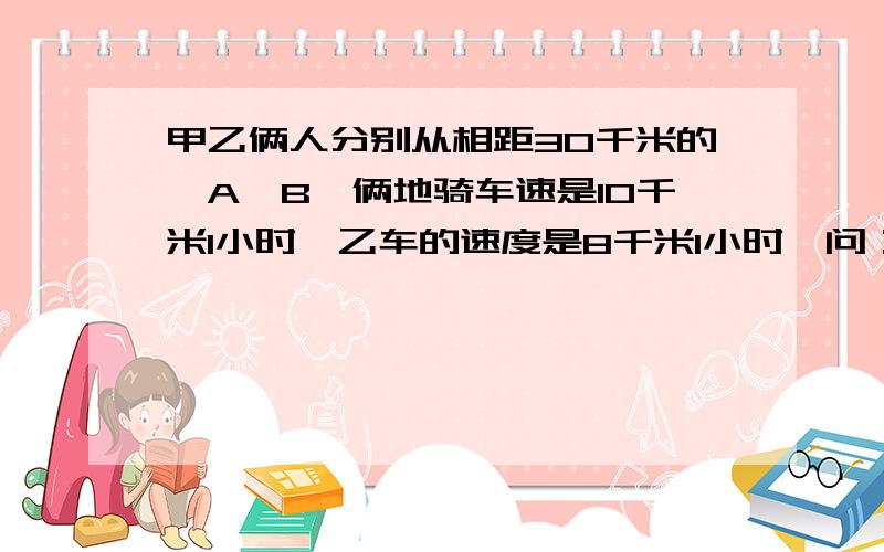 甲乙俩人分别从相距30千米的,A,B,俩地骑车速是10千米1小时,乙车的速度是8千米1小时,问：甲乙俩人分别从AB俩地同