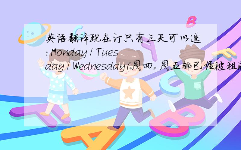 英语翻译现在订只有三天可以选：Monday / Tuesday / Wednesday（周四,周五都已经被租满了）