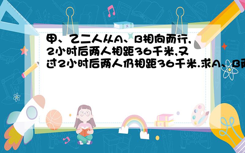 甲、乙二人从A、B相向而行,2小时后两人相距36千米,又过2小时后两人仍相距36千米.求A、B两地间的距离.