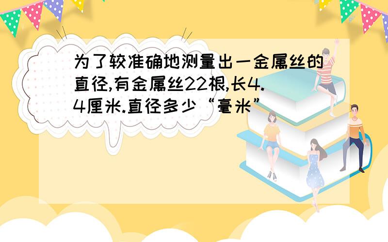 为了较准确地测量出一金属丝的直径,有金属丝22根,长4.4厘米.直径多少“毫米”