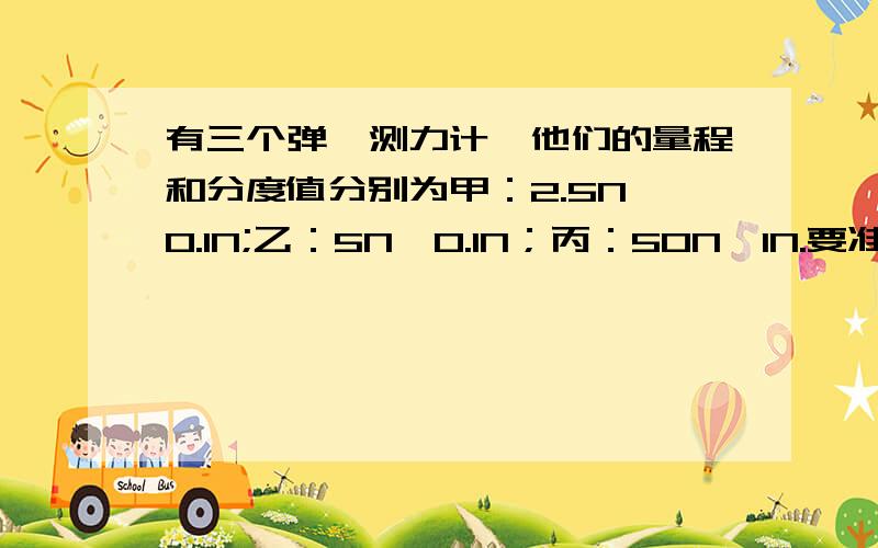 有三个弹簧测力计,他们的量程和分度值分别为甲：2.5N、0.1N;乙：5N、0.1N；丙：50N、1N.要准确的测量