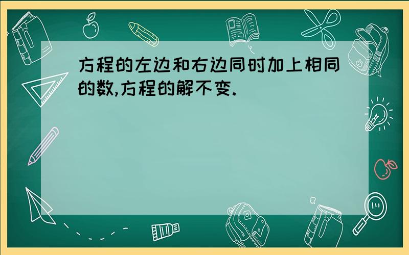 方程的左边和右边同时加上相同的数,方程的解不变.