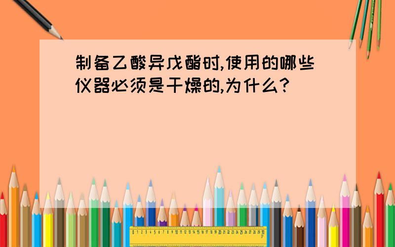 制备乙酸异戊酯时,使用的哪些仪器必须是干燥的,为什么?