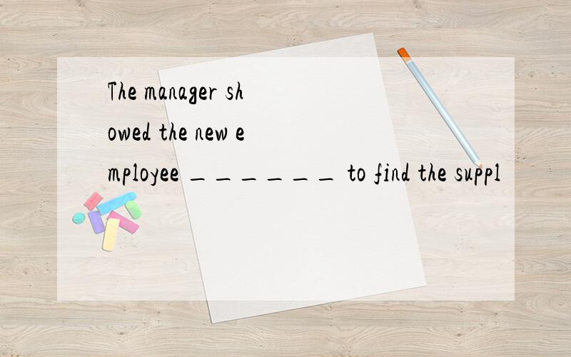 The manager showed the new employee ______ to find the suppl