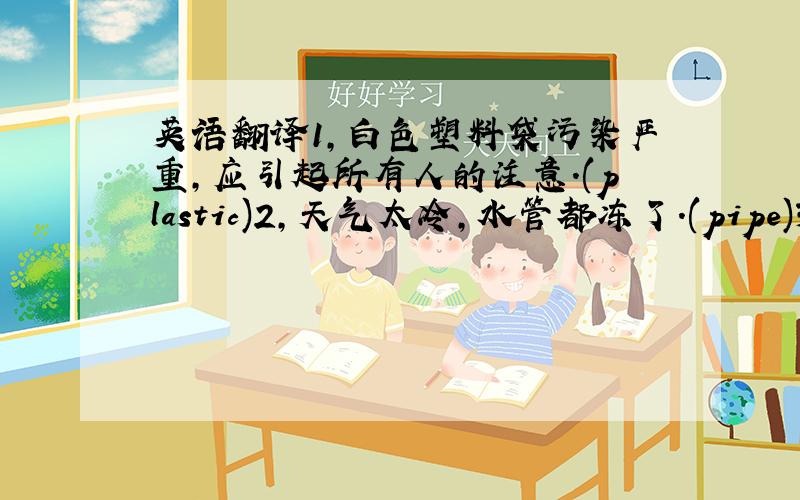 英语翻译1,白色塑料袋污染严重,应引起所有人的注意.(plastic)2,天气太冷,水管都冻了.(pipe)3,我们需要