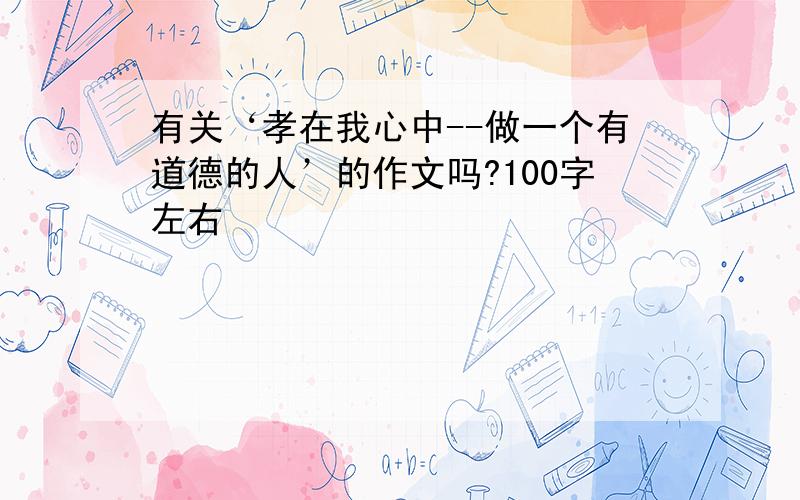 有关‘孝在我心中--做一个有道德的人’的作文吗?100字左右