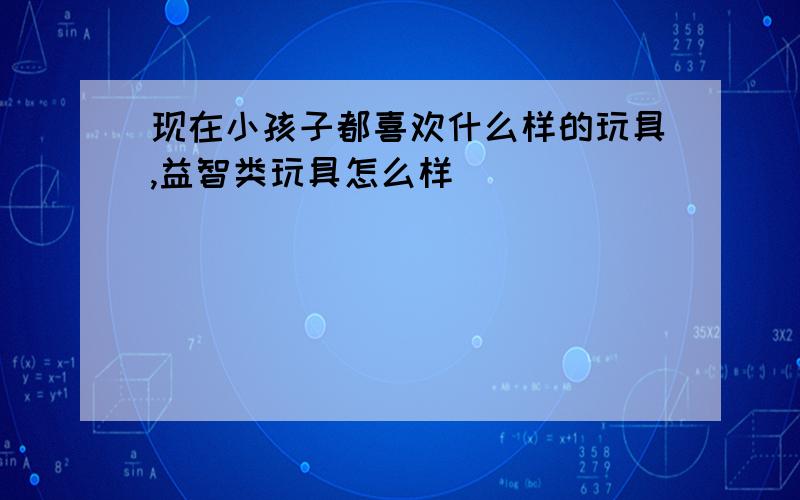 现在小孩子都喜欢什么样的玩具,益智类玩具怎么样