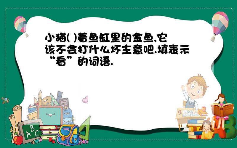 小猫( )着鱼缸里的金鱼,它该不会打什么坏主意吧.填表示“看”的词语.