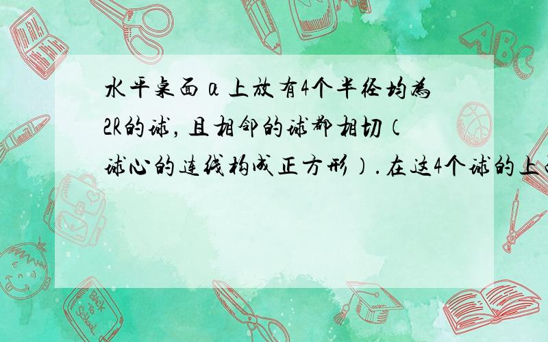 水平桌面α上放有4个半径均为2R的球，且相邻的球都相切（球心的连线构成正方形）.在这4个球的上面放1个半径为R的小球，它