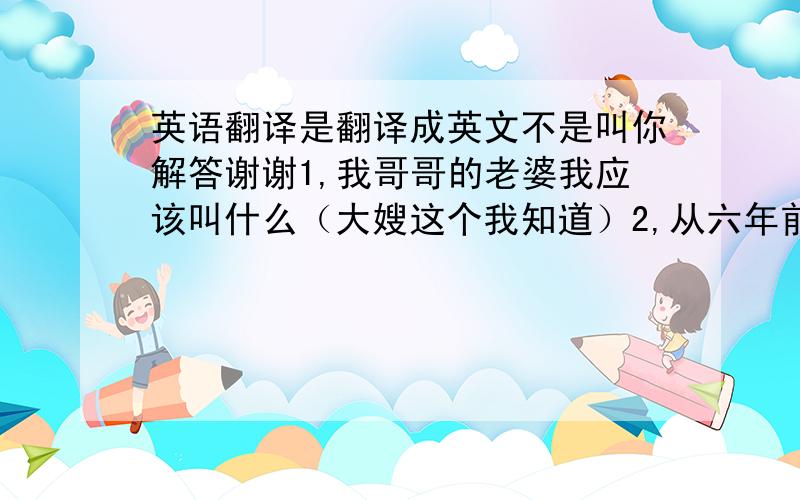 英语翻译是翻译成英文不是叫你解答谢谢1,我哥哥的老婆我应该叫什么（大嫂这个我知道）2,从六年前我就开始上学3,这东西富有