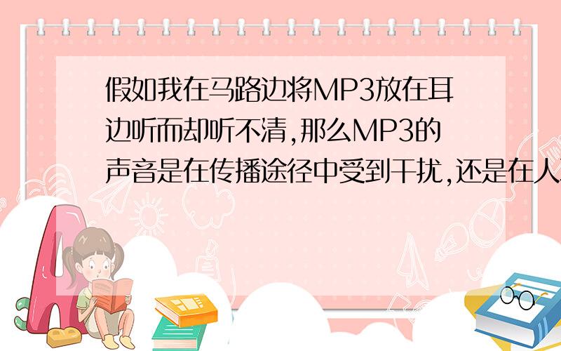 假如我在马路边将MP3放在耳边听而却听不清,那么MP3的声音是在传播途径中受到干扰,还是在人耳处?