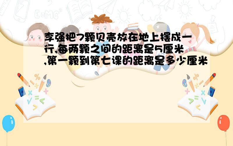 李强把7颗贝壳放在地上摆成一行,每两颗之间的距离是5厘米,第一颗到第七课的距离是多少厘米