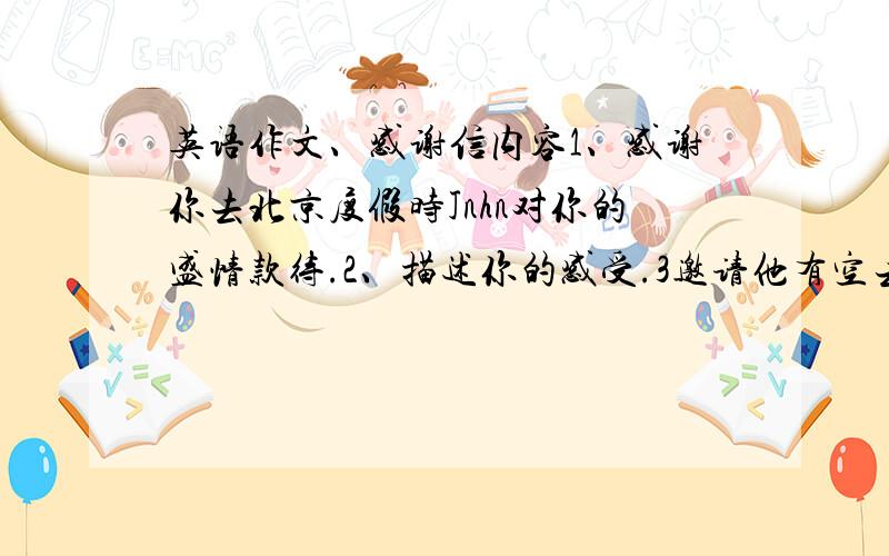 英语作文、感谢信内容1、感谢你去北京度假时Jnhn对你的盛情款待.2、描述你的感受.3邀请他有空去你家作客.4字数八十字