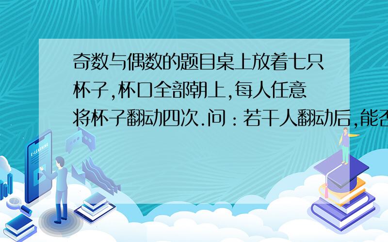 奇数与偶数的题目桌上放着七只杯子,杯口全部朝上,每人任意将杯子翻动四次.问：若干人翻动后,能否将七只杯子全变成杯口朝下?