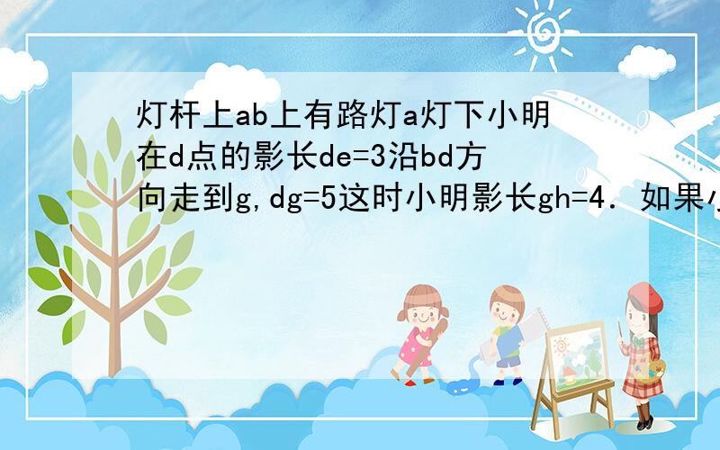 灯杆上ab上有路灯a灯下小明在d点的影长de=3沿bd方向走到g,dg=5这时小明影长gh=4．如果小明长1.7求路灯高