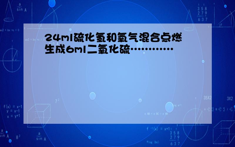 24ml硫化氢和氧气混合点燃生成6ml二氧化硫…………