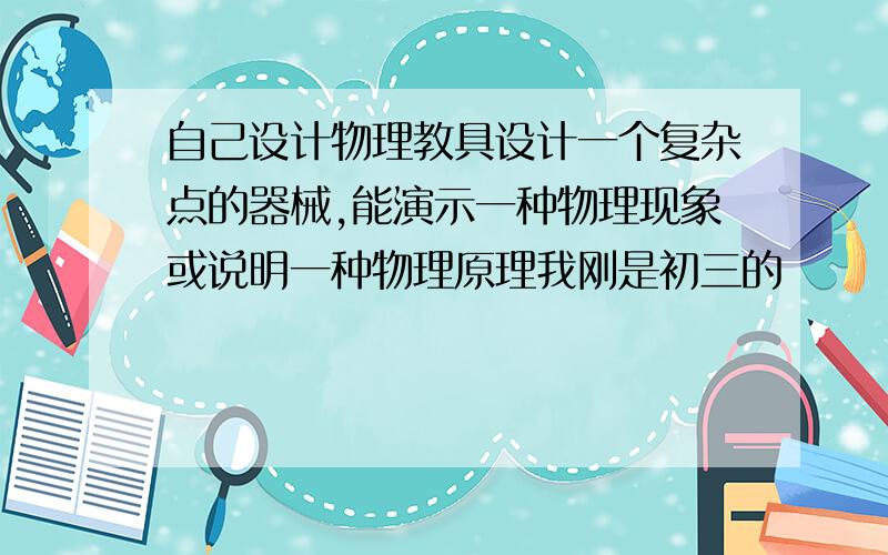 自己设计物理教具设计一个复杂点的器械,能演示一种物理现象或说明一种物理原理我刚是初三的