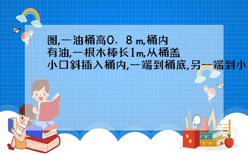 图,一油桶高0．8 m,桶内有油,一根木棒长1m,从桶盖小口斜插入桶内,一端到桶底,另一端到小口,抽出木棒