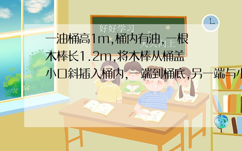 一油桶高1m,桶内有油,一根木棒长1.2m,将木棒从桶盖小口斜插入桶内,一端到桶底,另一端与小口相齐,