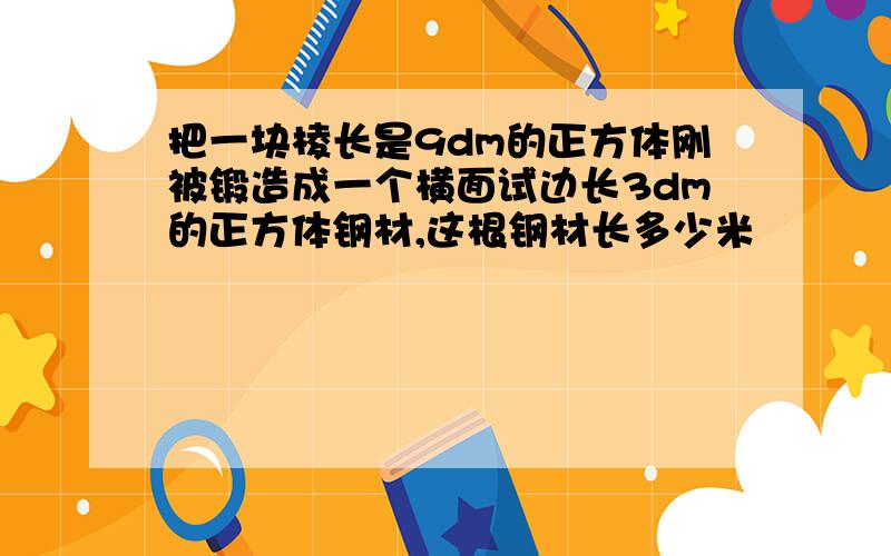 把一块棱长是9dm的正方体刚被锻造成一个横面试边长3dm的正方体钢材,这根钢材长多少米