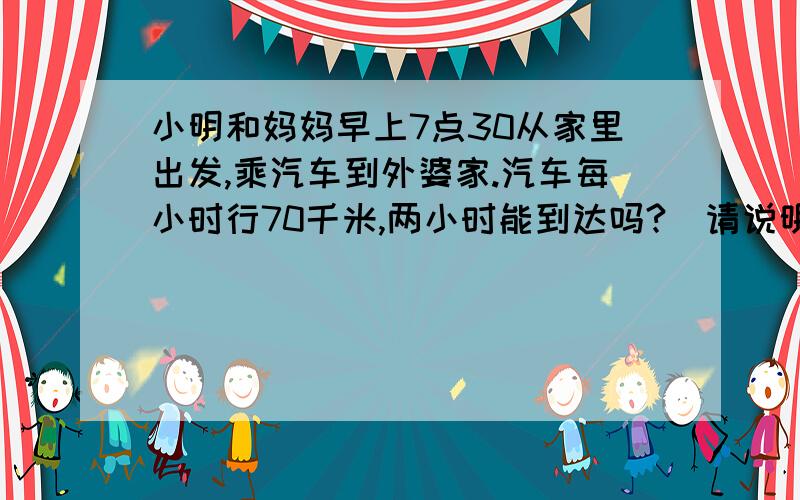 小明和妈妈早上7点30从家里出发,乘汽车到外婆家.汽车每小时行70千米,两小时能到达吗?(请说明理由）