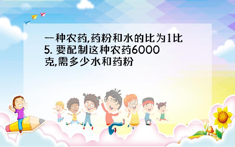 一种农药,药粉和水的比为1比5. 要配制这种农药6000克,需多少水和药粉