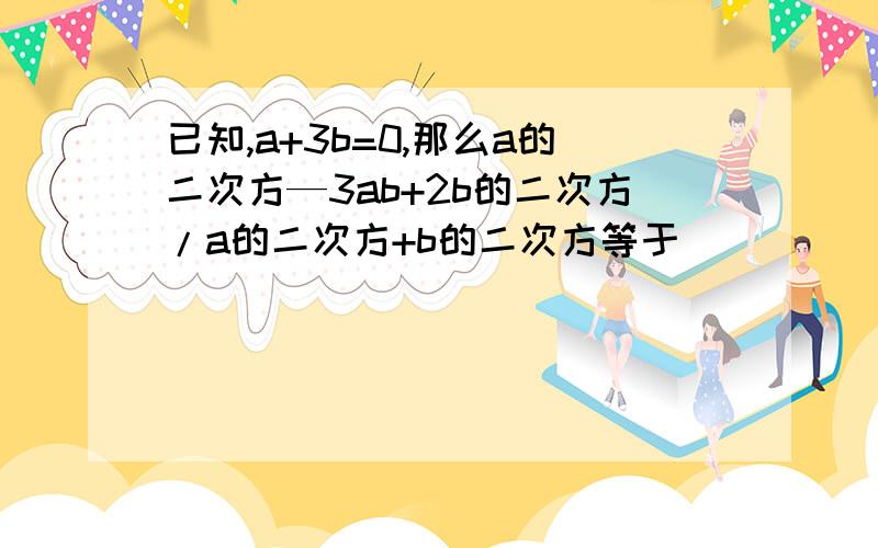 已知,a+3b=0,那么a的二次方—3ab+2b的二次方/a的二次方+b的二次方等于