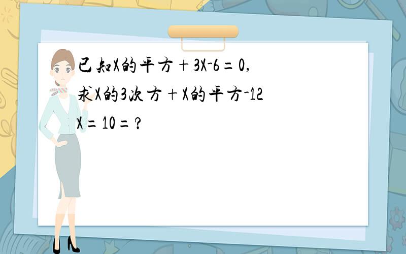 已知X的平方+3X-6=0,求X的3次方+X的平方-12X=10=?