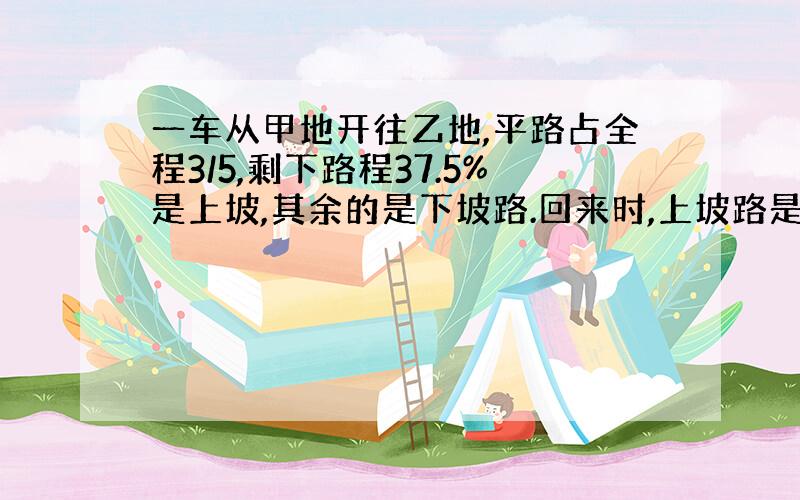 一车从甲地开往乙地,平路占全程3/5,剩下路程37.5%是上坡,其余的是下坡路.回来时,上坡路是10千米