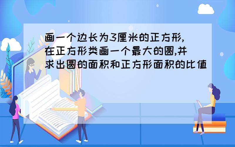 画一个边长为3厘米的正方形,在正方形类画一个最大的圆,并求出圆的面积和正方形面积的比值