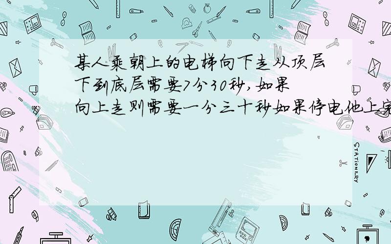 某人乘朝上的电梯向下走从顶层下到底层需要7分30秒,如果向上走则需要一分三十秒如果停电他上完需要多少分