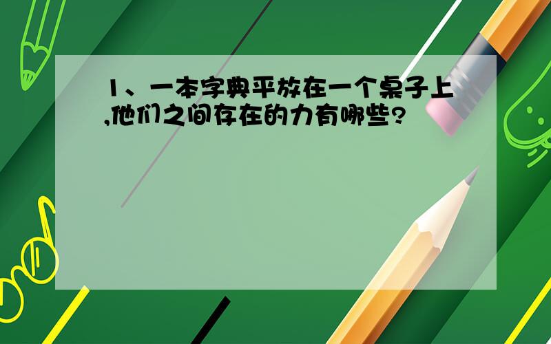 1、一本字典平放在一个桌子上,他们之间存在的力有哪些?