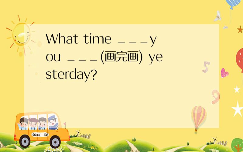 What time ___you ___(画完画) yesterday?