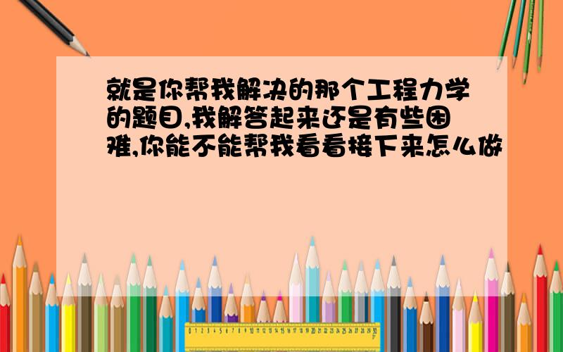 就是你帮我解决的那个工程力学的题目,我解答起来还是有些困难,你能不能帮我看看接下来怎么做