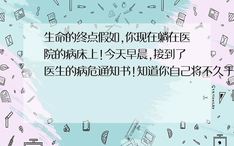 生命的终点假如,你现在躺在医院的病床上!今天早晨,接到了医生的病危通知书!知道你自己将不久于人世!明天的此刻你将与世长辞