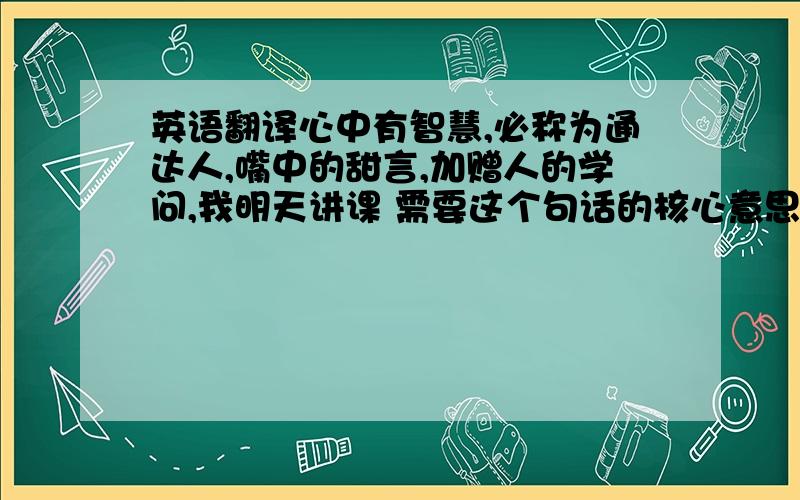 英语翻译心中有智慧,必称为通达人,嘴中的甜言,加赠人的学问,我明天讲课 需要这个句话的核心意思和作用于生活中