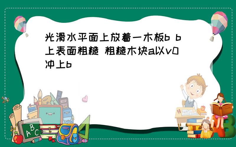 光滑水平面上放着一木板b b上表面粗糙 粗糙木块a以v0冲上b