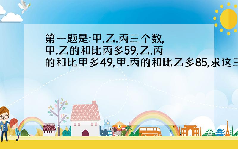 第一题是:甲.乙.丙三个数,甲.乙的和比丙多59,乙.丙的和比甲多49,甲.丙的和比乙多85,求这三个数.