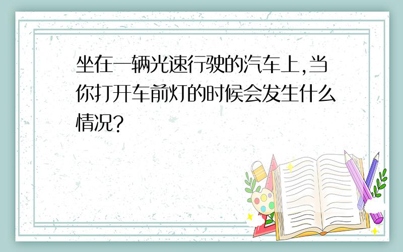 坐在一辆光速行驶的汽车上,当你打开车前灯的时候会发生什么情况?