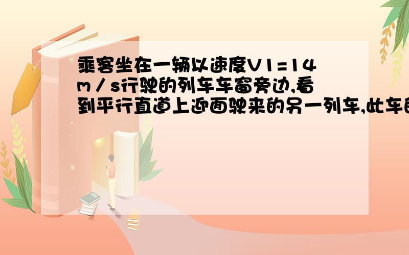 乘客坐在一辆以速度V1=14m／s行驶的列车车窗旁边,看到平行直道上迎面驶来的另一列车,此车的全长是450m,速度V2=