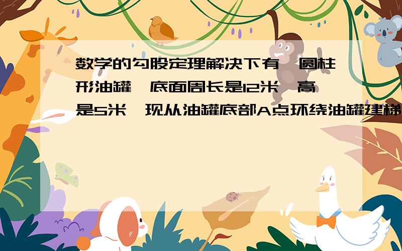 数学的勾股定理解决下有一圆柱形油罐,底面周长是12米,高是5米,现从油罐底部A点环绕油罐建梯子,正好到A点正上方的B点,