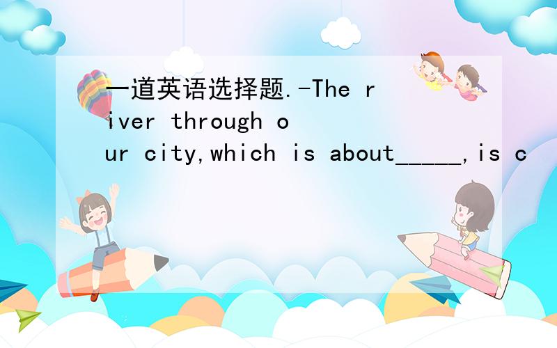 一道英语选择题.-The river through our city,which is about_____,is c