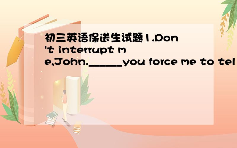 初三英语保送生试题1.Don't interrupt me,John.______you force me to tel