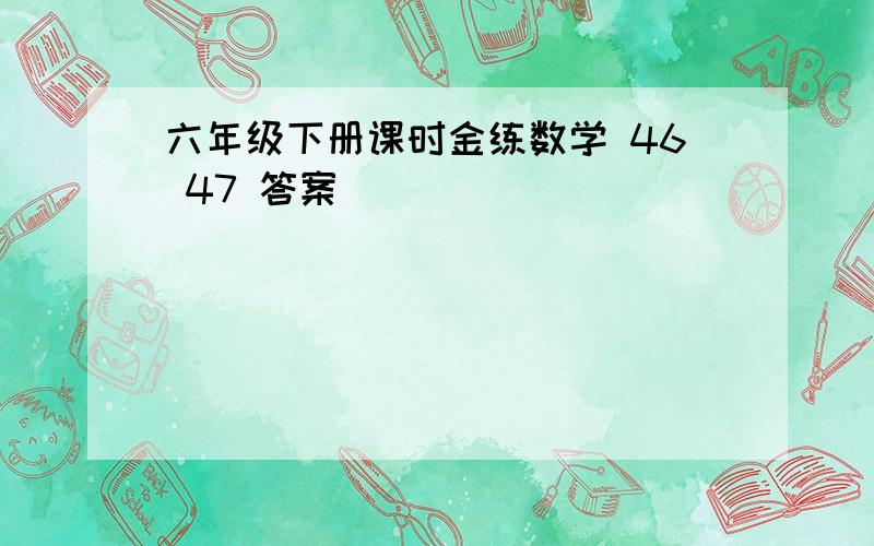 六年级下册课时金练数学 46 47 答案